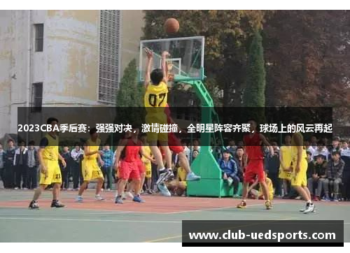 2023CBA季后赛：强强对决，激情碰撞，全明星阵容齐聚，球场上的风云再起