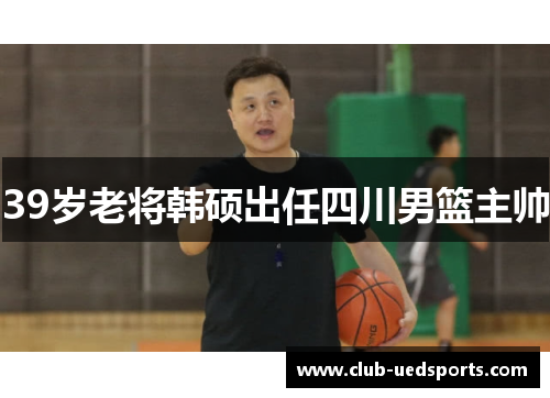 39岁老将韩硕出任四川男篮主帅