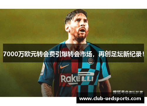 7000万欧元转会费引爆转会市场，再创足坛新纪录！
