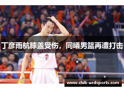 丁彦雨航膝盖受伤，同曦男篮再遭打击