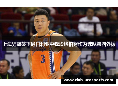 上海男篮签下尼日利亚中锋埃格伯努作为球队第四外援