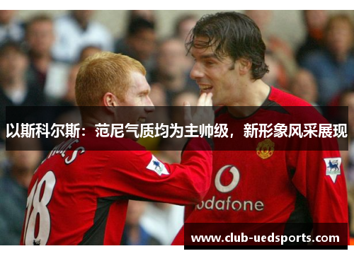 以斯科尔斯：范尼气质均为主帅级，新形象风采展现