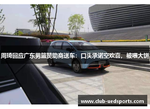 周琦回应广东男篮赞助商送车：口头承诺空欢喜，被喂大饼