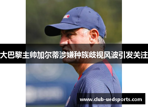大巴黎主帅加尔蒂涉嫌种族歧视风波引发关注