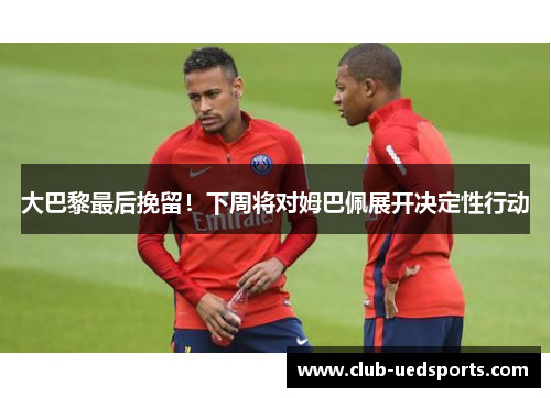 大巴黎最后挽留！下周将对姆巴佩展开决定性行动