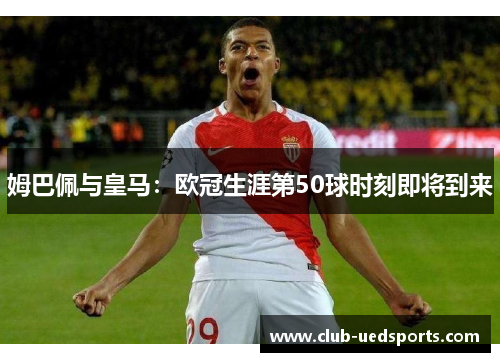 姆巴佩与皇马：欧冠生涯第50球时刻即将到来